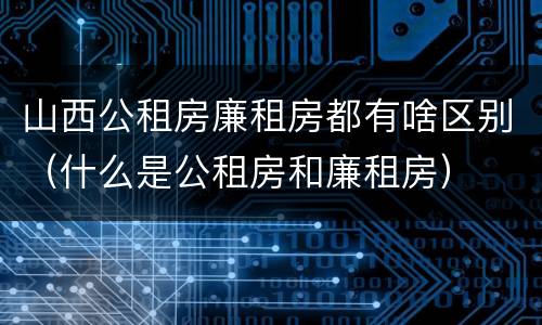 山西公租房廉租房都有啥区别（什么是公租房和廉租房）
