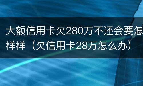 大额信用卡欠280万不还会要怎样样（欠信用卡28万怎么办）