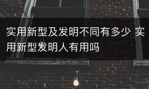 实用新型及发明不同有多少 实用新型发明人有用吗