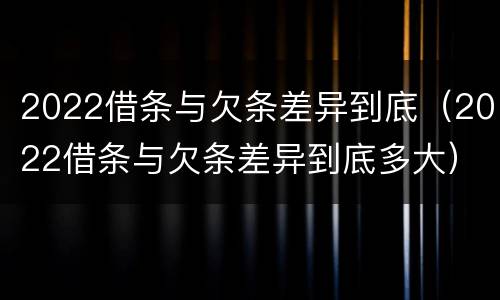 2022借条与欠条差异到底（2022借条与欠条差异到底多大）