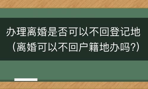 办理离婚是否可以不回登记地（离婚可以不回户籍地办吗?）