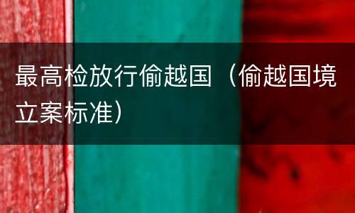 最高检放行偷越国（偷越国境立案标准）
