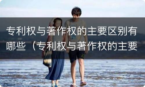 专利权与著作权的主要区别有哪些（专利权与著作权的主要区别有哪些内容）