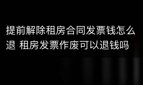 提前解除租房合同发票钱怎么退 租房发票作废可以退钱吗