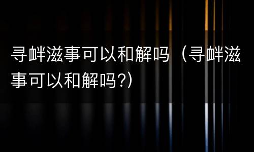 寻衅滋事可以和解吗（寻衅滋事可以和解吗?）