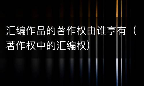 汇编作品的著作权由谁享有（著作权中的汇编权）