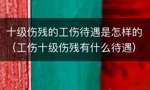 十级伤残的工伤待遇是怎样的（工伤十级伤残有什么待遇）