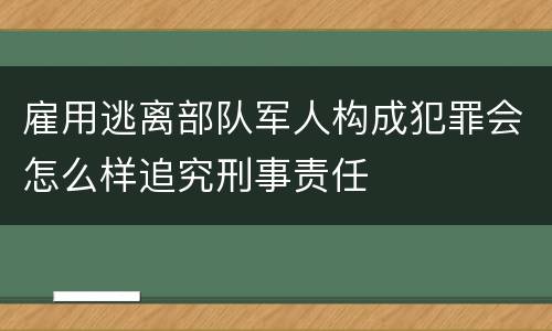 雇用逃离部队军人构成犯罪会怎么样追究刑事责任
