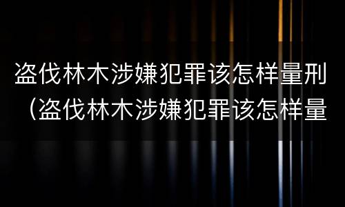 盗伐林木涉嫌犯罪该怎样量刑（盗伐林木涉嫌犯罪该怎样量刑呢）