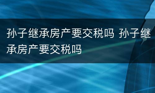 孙子继承房产要交税吗 孙子继承房产要交税吗