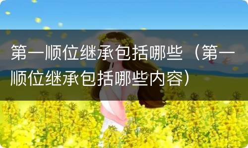 第一顺位继承包括哪些（第一顺位继承包括哪些内容）