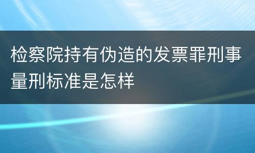 检察院持有伪造的发票罪刑事量刑标准是怎样