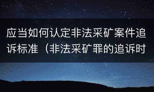 应当如何认定非法采矿案件追诉标准（非法采矿罪的追诉时效）