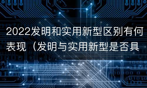 2022发明和实用新型区别有何表现（发明与实用新型是否具有实用性）