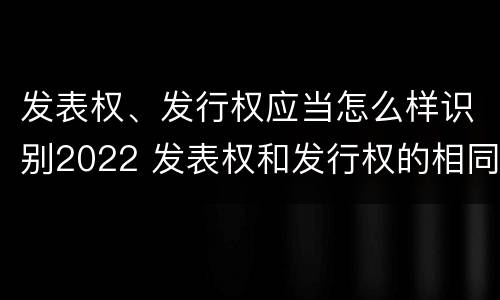 发表权、发行权应当怎么样识别2022 发表权和发行权的相同点