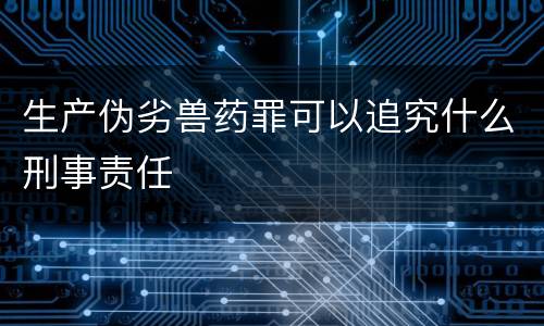 生产伪劣兽药罪可以追究什么刑事责任