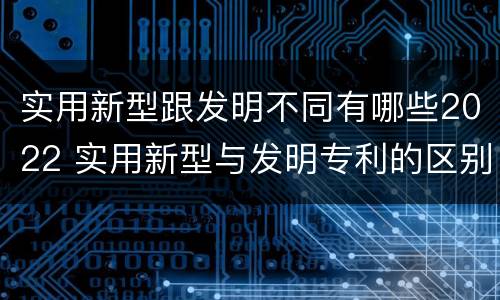 实用新型跟发明不同有哪些2022 实用新型与发明专利的区别有哪些