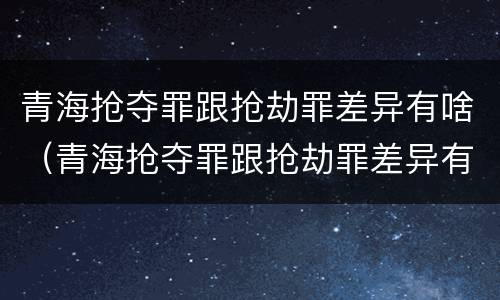 青海抢夺罪跟抢劫罪差异有啥（青海抢夺罪跟抢劫罪差异有啥区别）