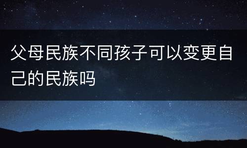 父母民族不同孩子可以变更自己的民族吗