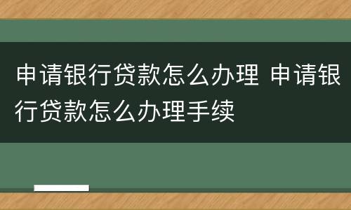 申请银行贷款怎么办理 申请银行贷款怎么办理手续