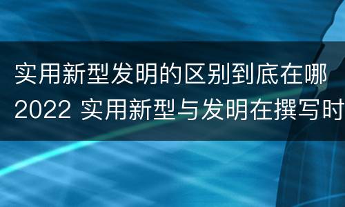 实用新型发明的区别到底在哪2022 实用新型与发明在撰写时有区别吗
