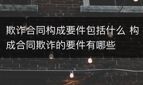 欺诈合同构成要件包括什么 构成合同欺诈的要件有哪些