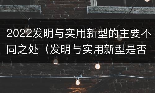 2022发明与实用新型的主要不同之处（发明与实用新型是否具有实用性）