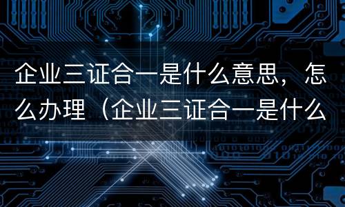 企业三证合一是什么意思，怎么办理（企业三证合一是什么意思,怎么办理的）
