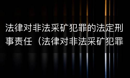 法律对非法采矿犯罪的法定刑事责任（法律对非法采矿犯罪的法定刑事责任有哪些）