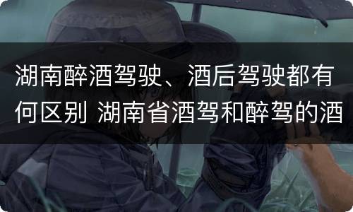 湖南醉酒驾驶、酒后驾驶都有何区别 湖南省酒驾和醉驾的酒精度标准