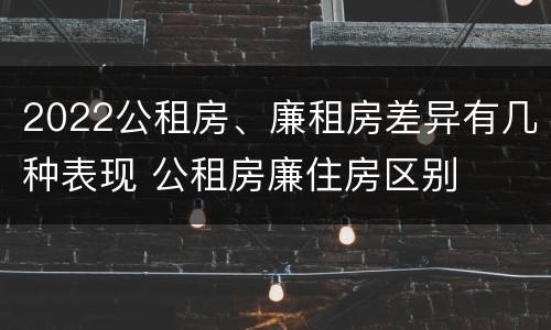 2022公租房、廉租房差异有几种表现 公租房廉住房区别