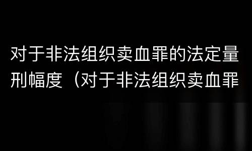 对于非法组织卖血罪的法定量刑幅度（对于非法组织卖血罪的法定量刑幅度是多少）