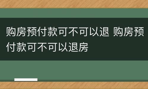 购房预付款可不可以退 购房预付款可不可以退房