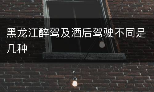 黑龙江醉驾及酒后驾驶不同是几种