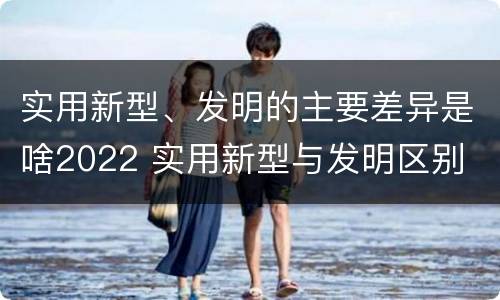 实用新型、发明的主要差异是啥2022 实用新型与发明区别