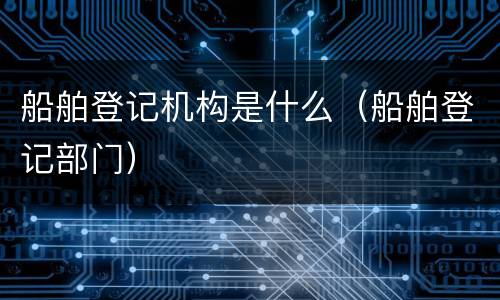 船舶登记机构是什么（船舶登记部门）