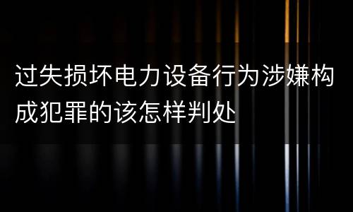 过失损坏电力设备行为涉嫌构成犯罪的该怎样判处