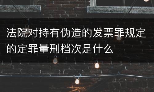 法院对持有伪造的发票罪规定的定罪量刑档次是什么