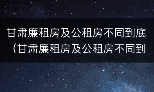 甘肃廉租房及公租房不同到底（甘肃廉租房及公租房不同到底的区别）