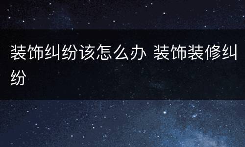 装饰纠纷该怎么办 装饰装修纠纷