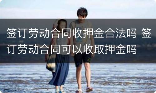 签订劳动合同收押金合法吗 签订劳动合同可以收取押金吗