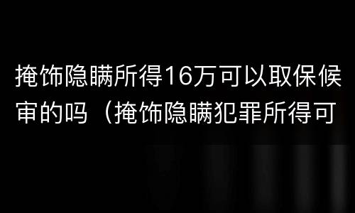 掩饰隐瞒所得16万可以取保候审的吗（掩饰隐瞒犯罪所得可以取保候审要多少钱）