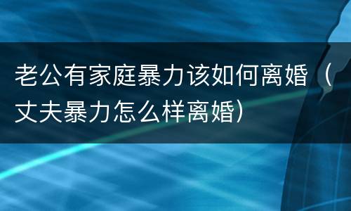 老公有家庭暴力该如何离婚（丈夫暴力怎么样离婚）