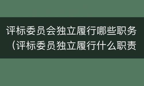 评标委员会独立履行哪些职务（评标委员独立履行什么职责）
