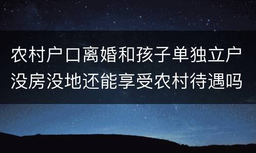 农村户口离婚和孩子单独立户没房没地还能享受农村待遇吗