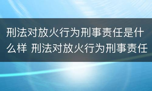 刑法对放火行为刑事责任是什么样 刑法对放火行为刑事责任是什么样的