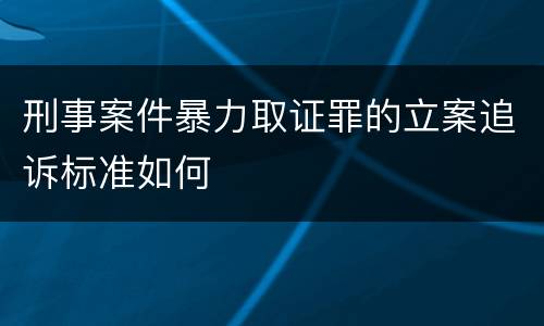 刑事案件暴力取证罪的立案追诉标准如何