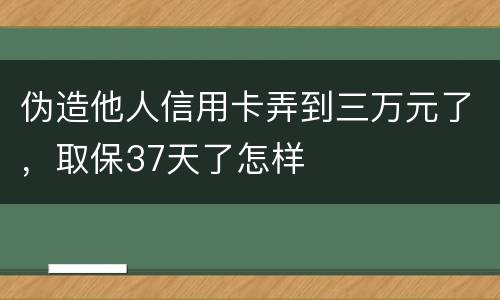 伪造他人信用卡弄到三万元了，取保37天了怎样