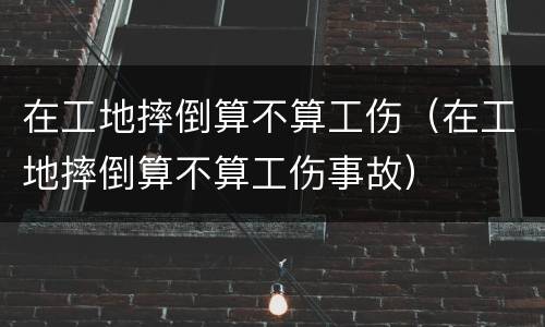 在工地摔倒算不算工伤（在工地摔倒算不算工伤事故）
