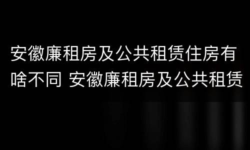 安徽廉租房及公共租赁住房有啥不同 安徽廉租房及公共租赁住房有啥不同呢